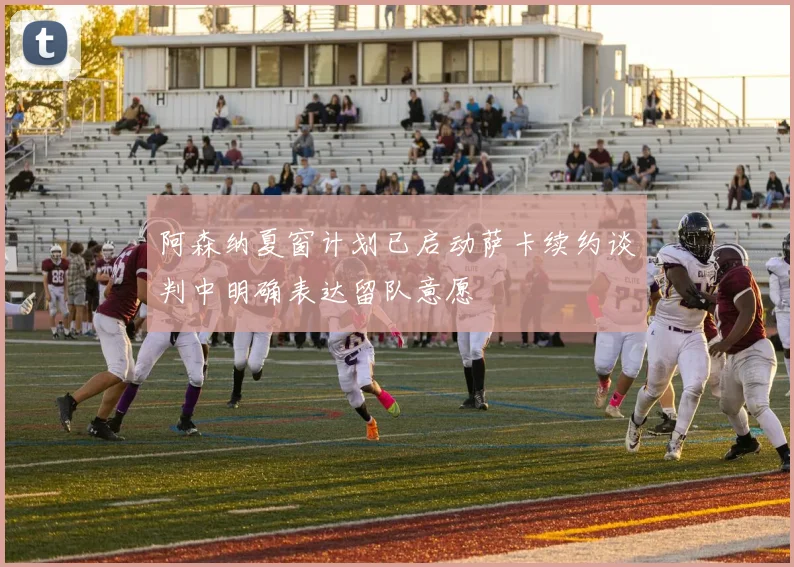 阿森纳夏窗计划已启动萨卡续约谈判中明确表达留队意愿