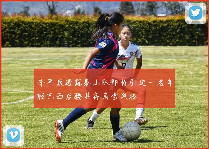 李平康透露泰山队即将引进一名年轻巴西后腰具备乌索风格