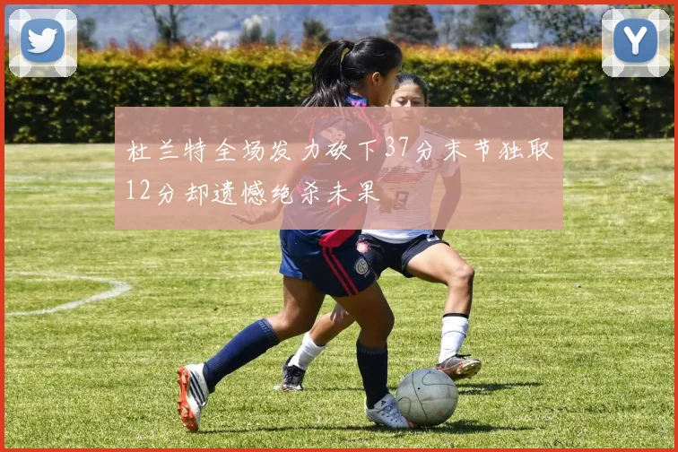 杜兰特全场发力砍下37分末节独取12分却遗憾绝杀未果