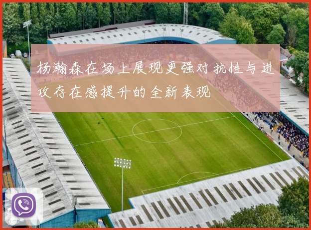 杨瀚森在场上展现更强对抗性与进攻存在感提升的全新表现