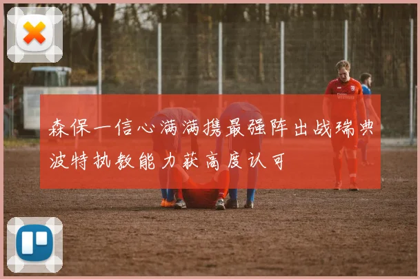森保一信心满满携最强阵出战瑞典波特执教能力获高度认可