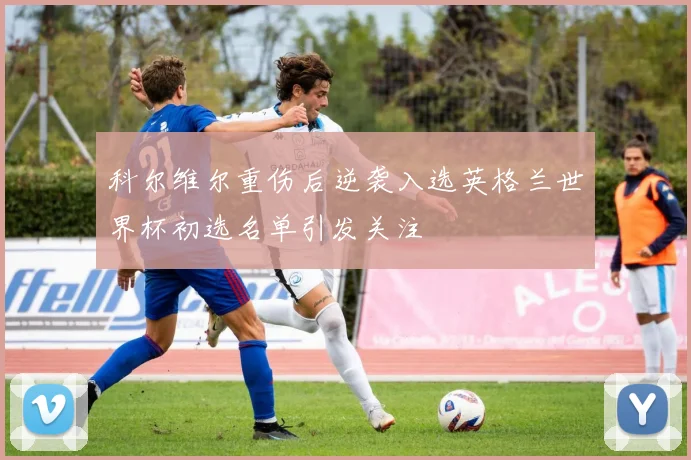 科尔维尔重伤后逆袭入选英格兰世界杯初选名单引发关注