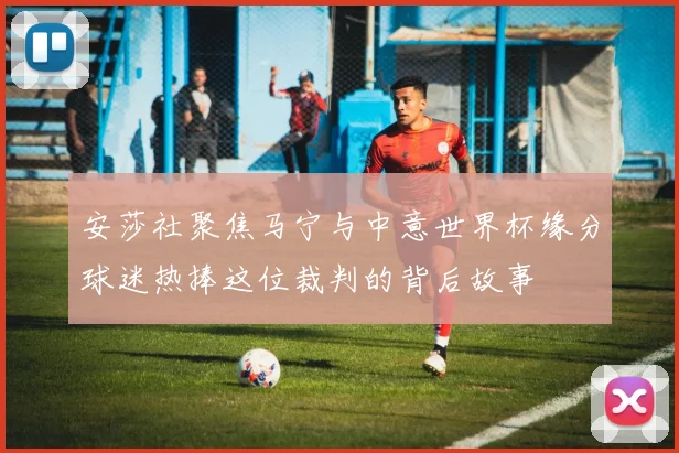 安莎社聚焦马宁与中意世界杯缘分球迷热捧这位裁判的背后故事