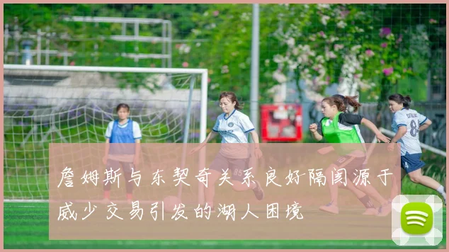 詹姆斯与东契奇关系良好隔阂源于威少交易引发的湖人困境