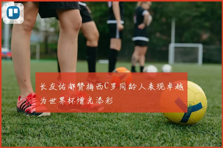 长友佑都赞梅西C罗同龄人表现卓越为世界杯增光添彩