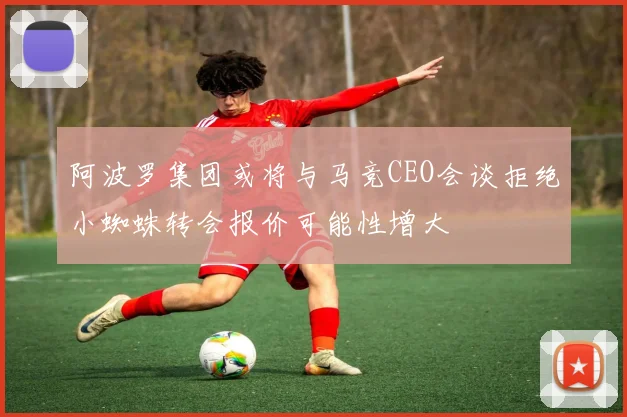 阿波罗集团或将与马竞CEO会谈拒绝小蜘蛛转会报价可能性增大