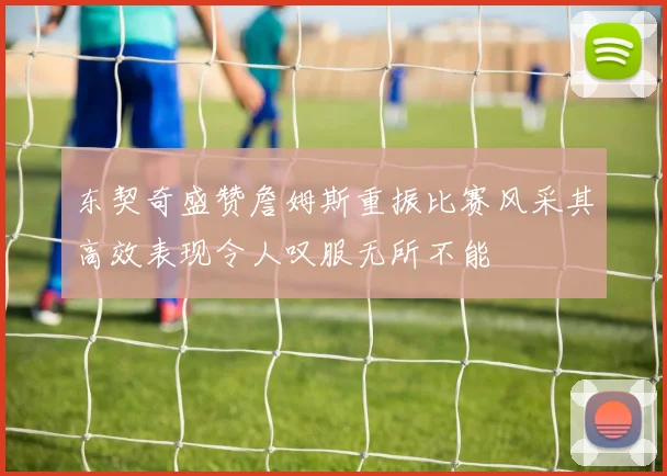 东契奇盛赞詹姆斯重振比赛风采其高效表现令人叹服无所不能