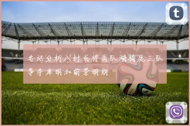 名记分析八村或将离队湖骑鹿三队争夺库明加前景明朗