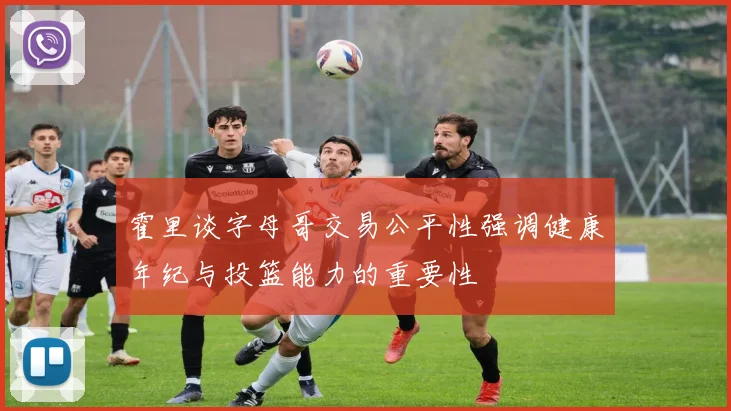 霍里谈字母哥交易公平性强调健康年纪与投篮能力的重要性