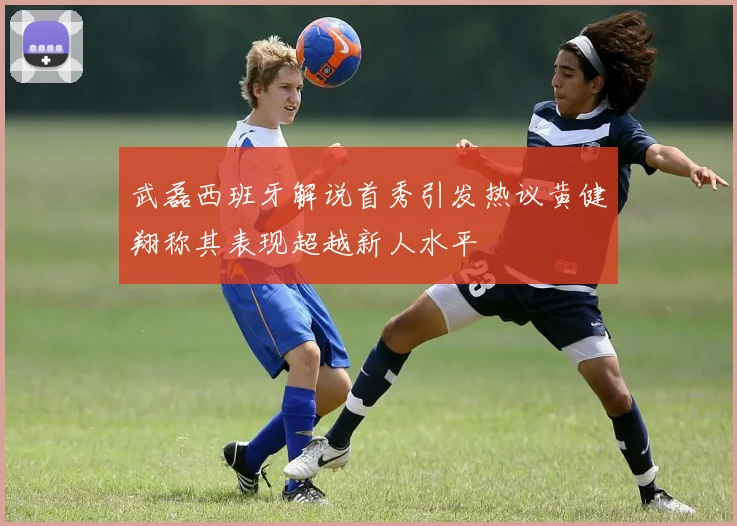 武磊西班牙解说首秀引发热议黄健翔称其表现超越新人水平