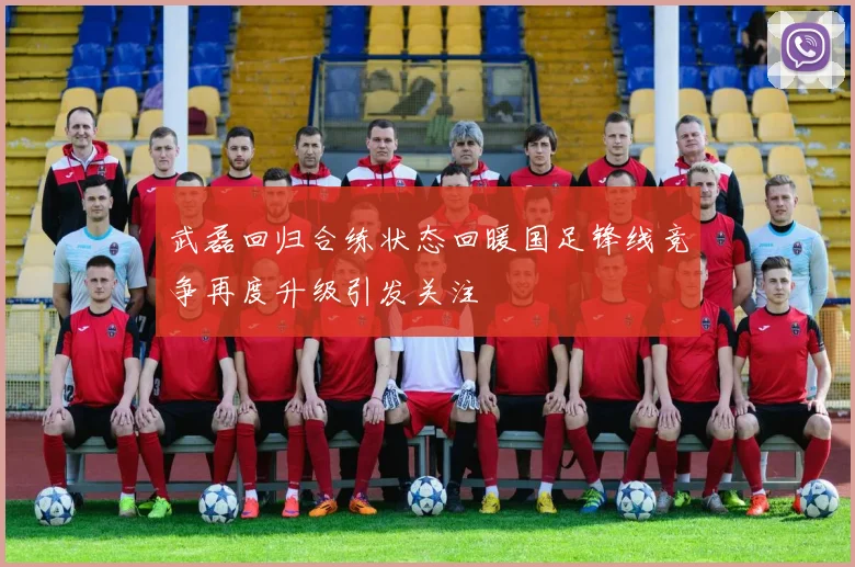 武磊回归合练状态回暖国足锋线竞争再度升级引发关注