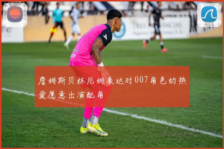 詹姆斯贝林厄姆表达对007角色的热爱愿意出演配角