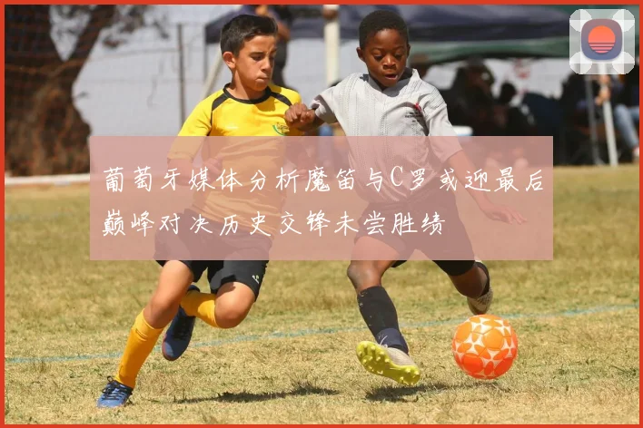 葡萄牙媒体分析魔笛与C罗或迎最后巅峰对决历史交锋未尝胜绩
