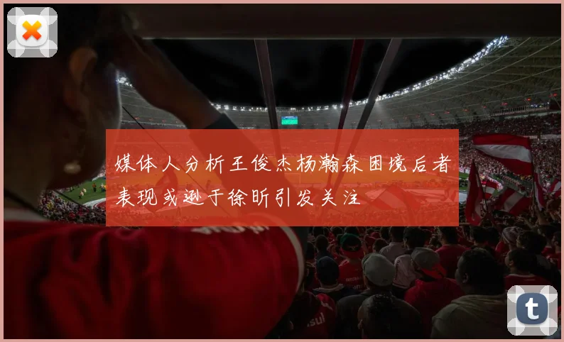 媒体人分析王俊杰杨瀚森困境后者表现或逊于徐昕引发关注