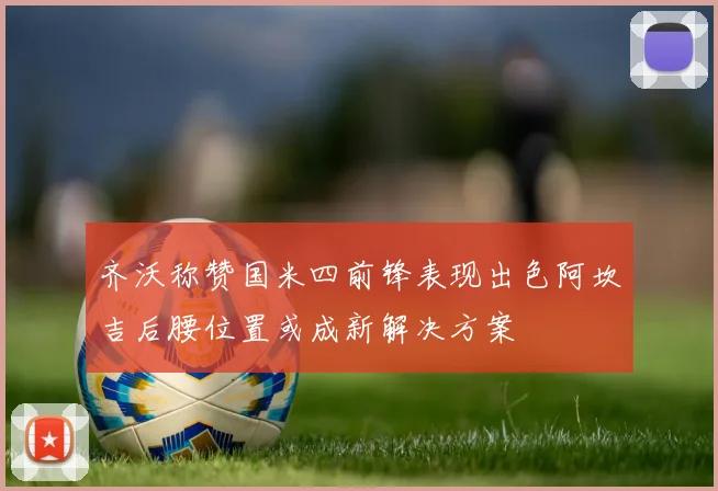 齐沃称赞国米四前锋表现出色阿坎吉后腰位置或成新解决方案