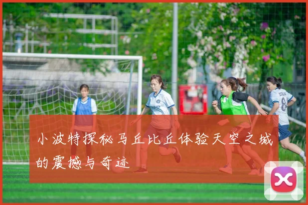小波特探秘马丘比丘体验天空之城的震撼与奇迹