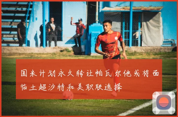 国米计划永久转让帕瓦尔他或将面临土超沙特和美职联选择