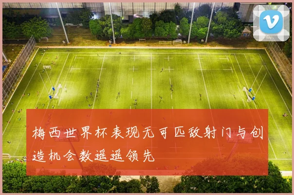 梅西世界杯表现无可匹敌射门与创造机会数遥遥领先