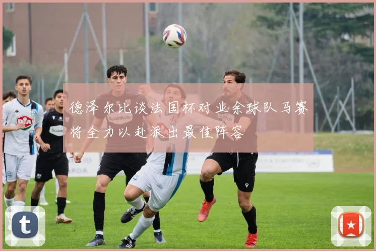 德泽尔比谈法国杯对业余球队马赛将全力以赴派出最佳阵容