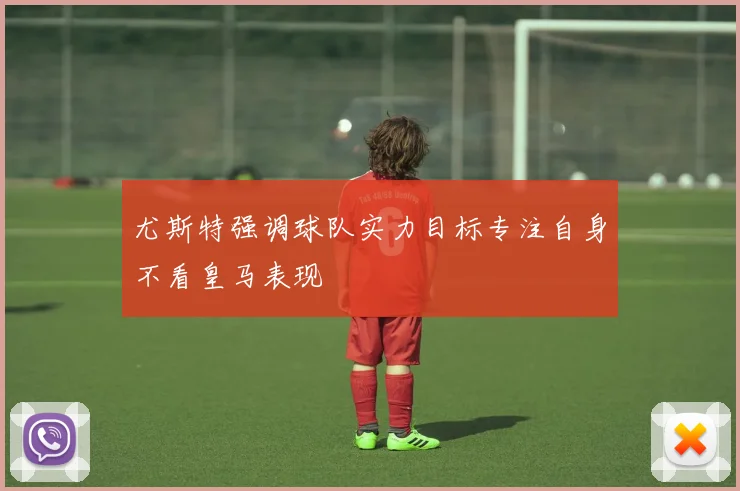 尤斯特强调球队实力目标专注自身不看皇马表现